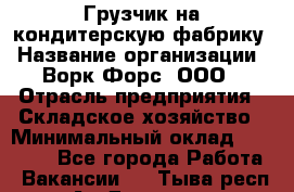 Грузчик на кондитерскую фабрику › Название организации ­ Ворк Форс, ООО › Отрасль предприятия ­ Складское хозяйство › Минимальный оклад ­ 28 800 - Все города Работа » Вакансии   . Тыва респ.,Ак-Довурак г.